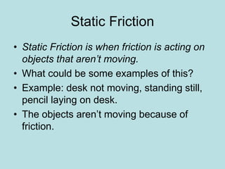 Static Friction 
• Static Friction is when friction is acting on 
objects that aren’t moving. 
• What could be some examples of this? 
• Example: desk not moving, standing still, 
pencil laying on desk. 
• The objects aren’t moving because of 
friction. 
 