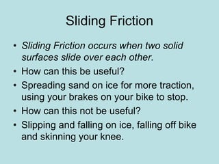 Sliding Friction 
• Sliding Friction occurs when two solid 
surfaces slide over each other. 
• How can this be useful? 
• Spreading sand on ice for more traction, 
using your brakes on your bike to stop. 
• How can this not be useful? 
• Slipping and falling on ice, falling off bike 
and skinning your knee. 
 