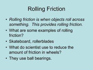 Rolling Friction 
• Rolling friction is when objects roll across 
something. This provides rolling friction. 
• What are some examples of rolling 
friction? 
• Skateboard, rollerblades 
• What do scientist use to reduce the 
amount of friction in wheels? 
• They use ball bearings. 
 