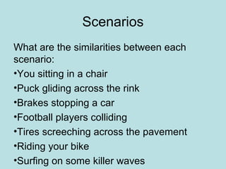 Scenarios 
What are the similarities between each 
scenario: 
•You sitting in a chair 
•Puck gliding across the rink 
•Brakes stopping a car 
•Football players colliding 
•Tires screeching across the pavement 
•Riding your bike 
•Surfing on some killer waves 
 