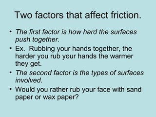Two factors that affect friction. 
• The first factor is how hard the surfaces 
push together. 
• Ex. Rubbing your hands together, the 
harder you rub your hands the warmer 
they get. 
• The second factor is the types of surfaces 
involved. 
• Would you rather rub your face with sand 
paper or wax paper? 
 