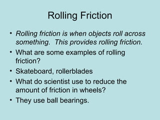 Rolling Friction 
• Rolling friction is when objects roll across 
something. This provides rolling friction. 
• What are some examples of rolling 
friction? 
• Skateboard, rollerblades 
• What do scientist use to reduce the 
amount of friction in wheels? 
• They use ball bearings. 
 