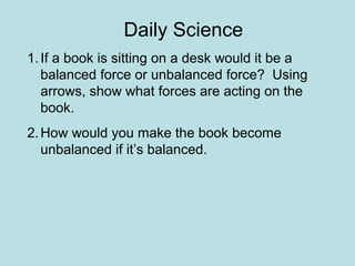 Daily Science 
1. If a book is sitting on a desk would it be a 
balanced force or unbalanced force? Using 
arrows, show what forces are acting on the 
book. 
2.How would you make the book become 
unbalanced if it’s balanced. 
 