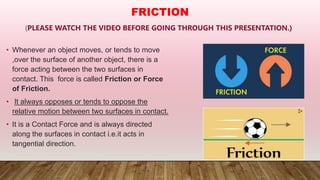 (PLEASE WATCH THE VIDEO BEFORE GOING THROUGH THIS PRESENTATION.)
• Whenever an object moves, or tends to move
,over the surface of another object, there is a
force acting between the two surfaces in
contact. This force is called Friction or Force
of Friction.
• It always opposes or tends to oppose the
relative motion between two surfaces in contact.
• It is a Contact Force and is always directed
along the surfaces in contact i.e.it acts in
tangential direction.
FRICTION
 