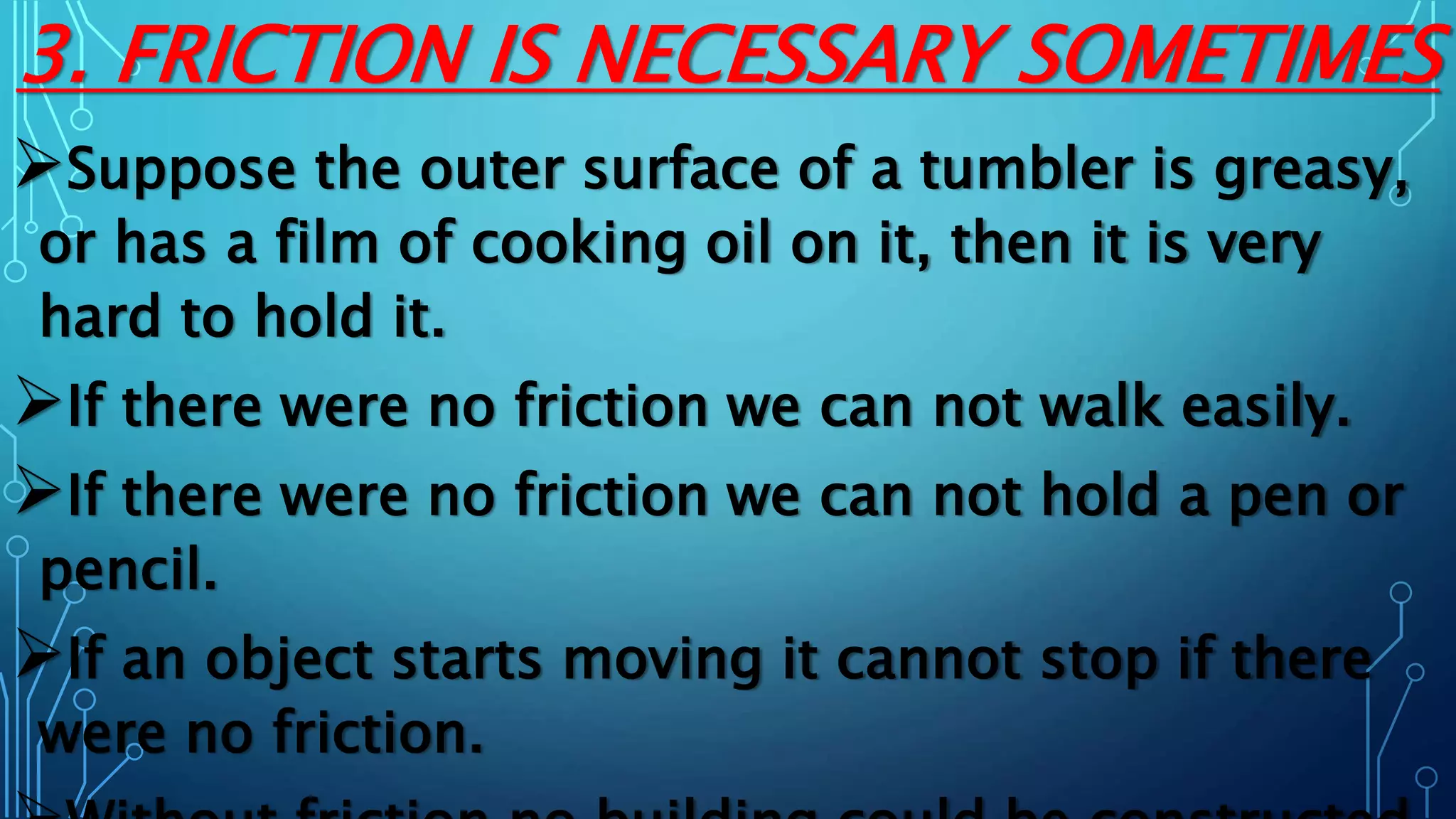 3. FRICTION IS NECESSARY SOMETIMES
Suppose the outer surface of a tumbler is greasy,
or has a film of cooking oil on it, then it is very
hard to hold it.
If there were no friction we can not walk easily.
If there were no friction we can not hold a pen or
pencil.
If an object starts moving it cannot stop if there
were no friction.
 