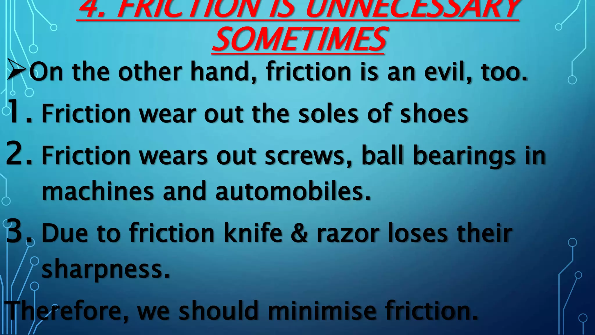 4. FRICTION IS UNNECESSARY
SOMETIMES
On the other hand, friction is an evil, too.
1. Friction wear out the soles of shoes
2. Friction wears out screws, ball bearings in
machines and automobiles.
3. Due to friction knife & razor loses their
sharpness.
Therefore, we should minimise friction.
 