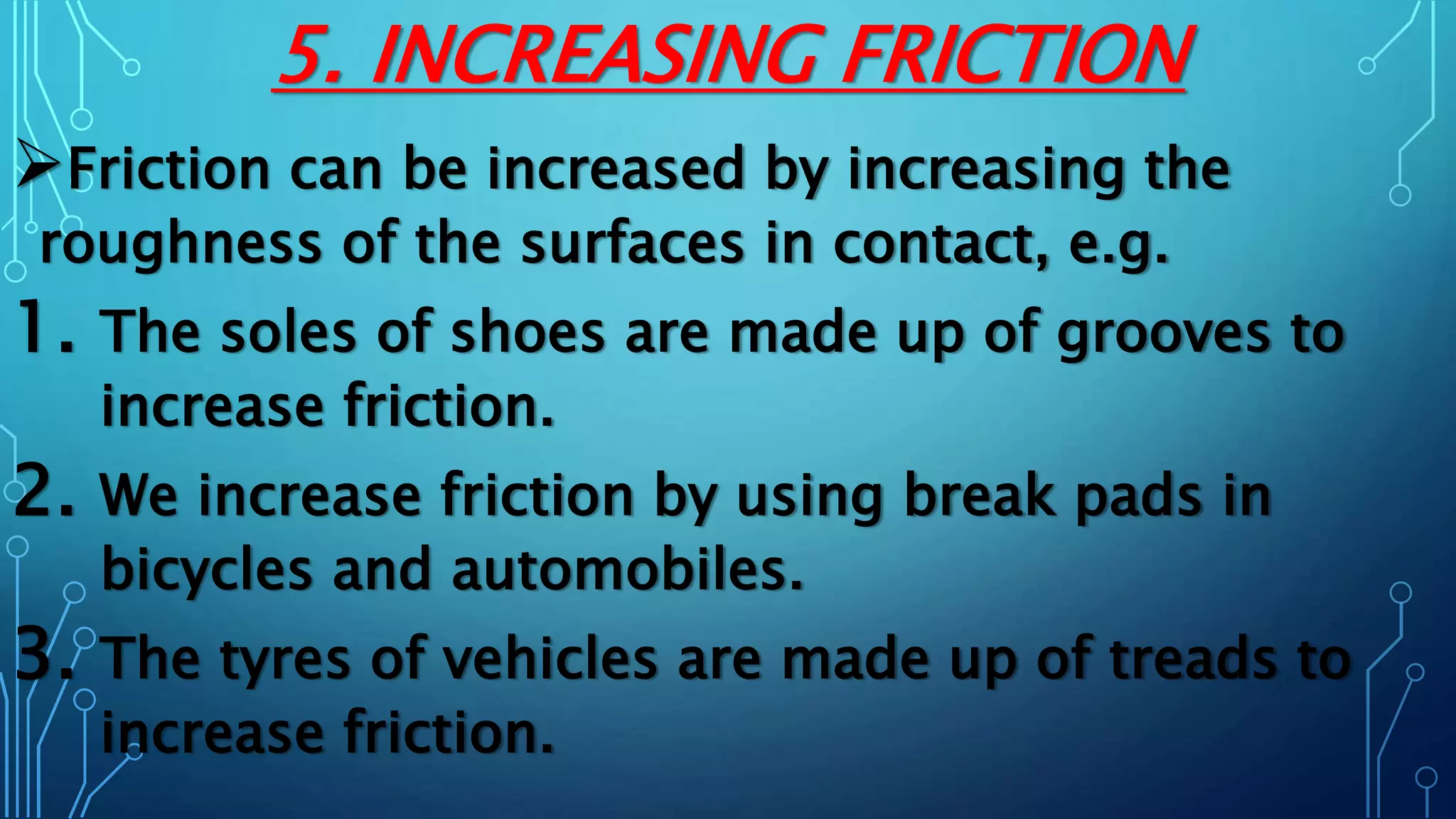 5. INCREASING FRICTION
Friction can be increased by increasing the
roughness of the surfaces in contact, e.g.
1. The soles of shoes are made up of grooves to
increase friction.
2. We increase friction by using break pads in
bicycles and automobiles.
3. The tyres of vehicles are made up of treads to
increase friction.
 