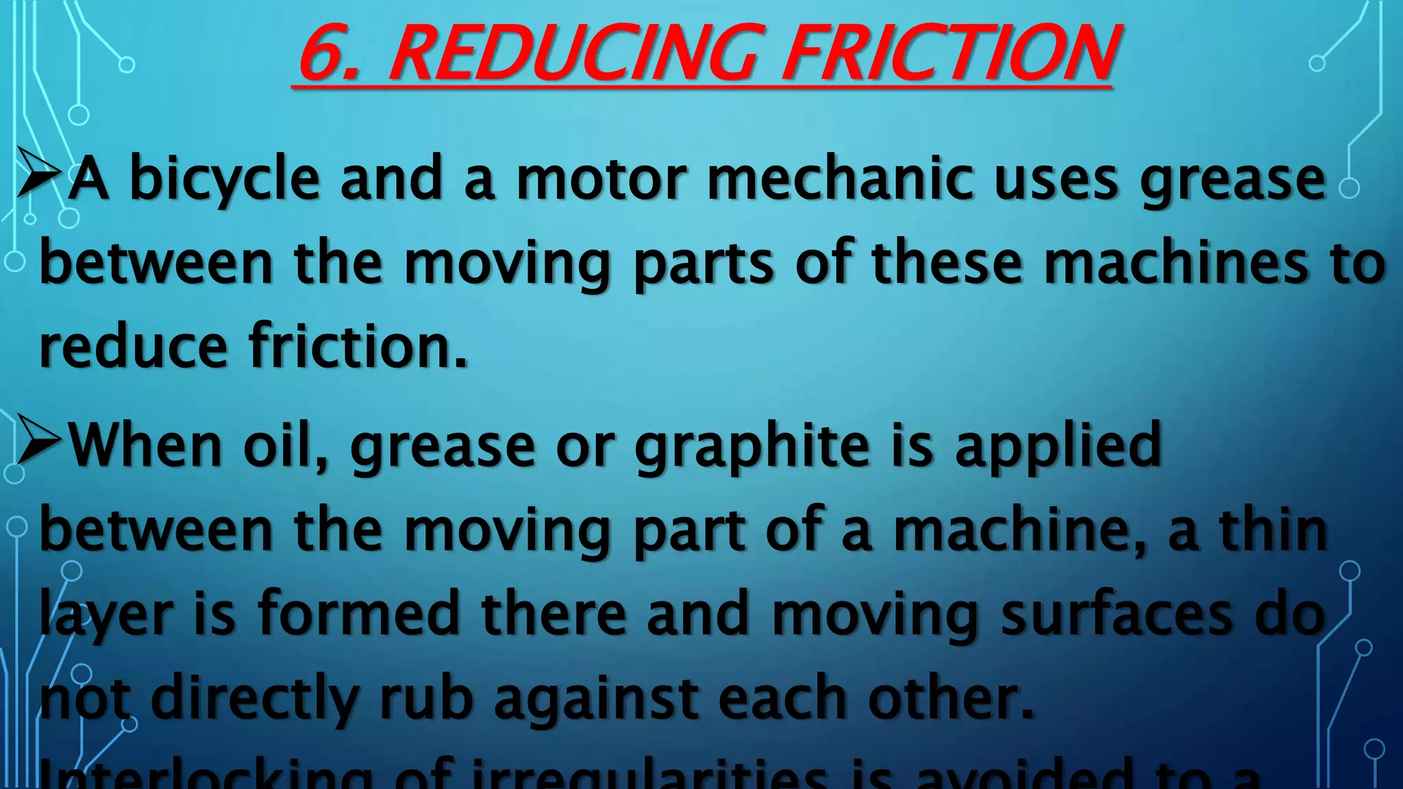 6. REDUCING FRICTION
A bicycle and a motor mechanic uses grease
between the moving parts of these machines to
reduce friction.
When oil, grease or graphite is applied
between the moving part of a machine, a thin
layer is formed there and moving surfaces do
not directly rub against each other.
 