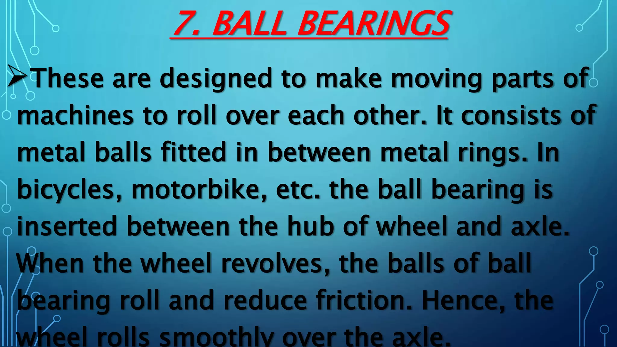 7. BALL BEARINGS
These are designed to make moving parts of
machines to roll over each other. It consists of
metal balls fitted in between metal rings. In
bicycles, motorbike, etc. the ball bearing is
inserted between the hub of wheel and axle.
When the wheel revolves, the balls of ball
bearing roll and reduce friction. Hence, the
wheel rolls smoothly over the axle.
 