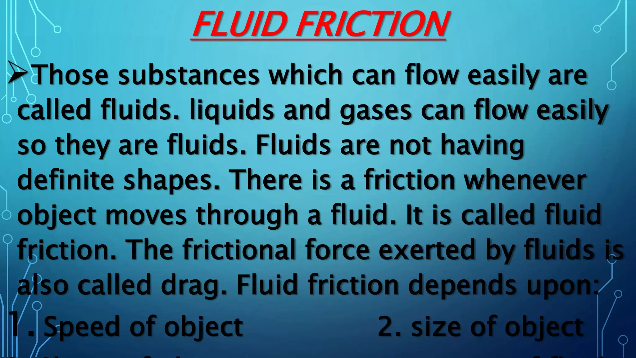 FLUID FRICTION
Those substances which can flow easily are
called fluids. liquids and gases can flow easily
so they are fluids. Fluids are not having
definite shapes. There is a friction whenever
object moves through a fluid. It is called fluid
friction. The frictional force exerted by fluids is
also called drag. Fluid friction depends upon:
1. Speed of object 2. size of object
 
