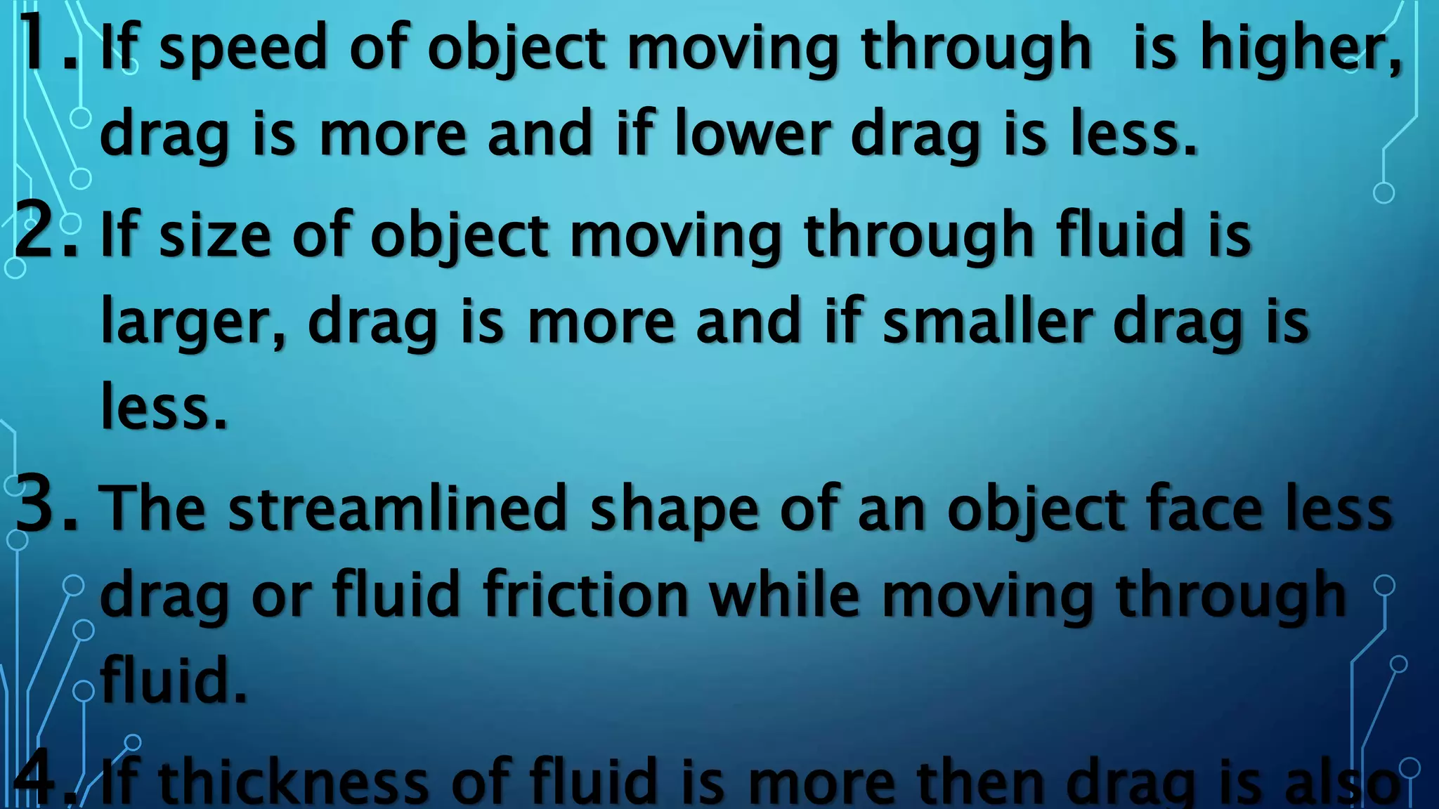 1. If speed of object moving through is higher,
drag is more and if lower drag is less.
2. If size of object moving through fluid is
larger, drag is more and if smaller drag is
less.
3. The streamlined shape of an object face less
drag or fluid friction while moving through
fluid.
4. If thickness of fluid is more then drag is also
 