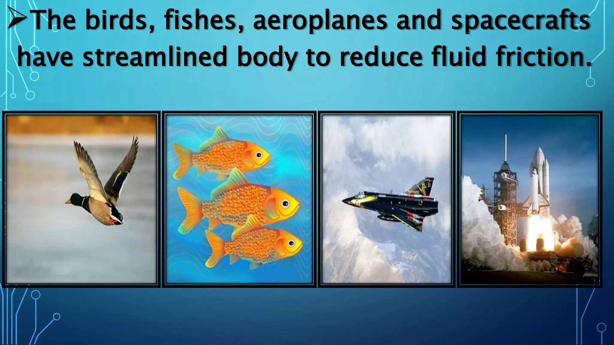 The birds, fishes, aeroplanes and spacecrafts
have streamlined body to reduce fluid friction.
 