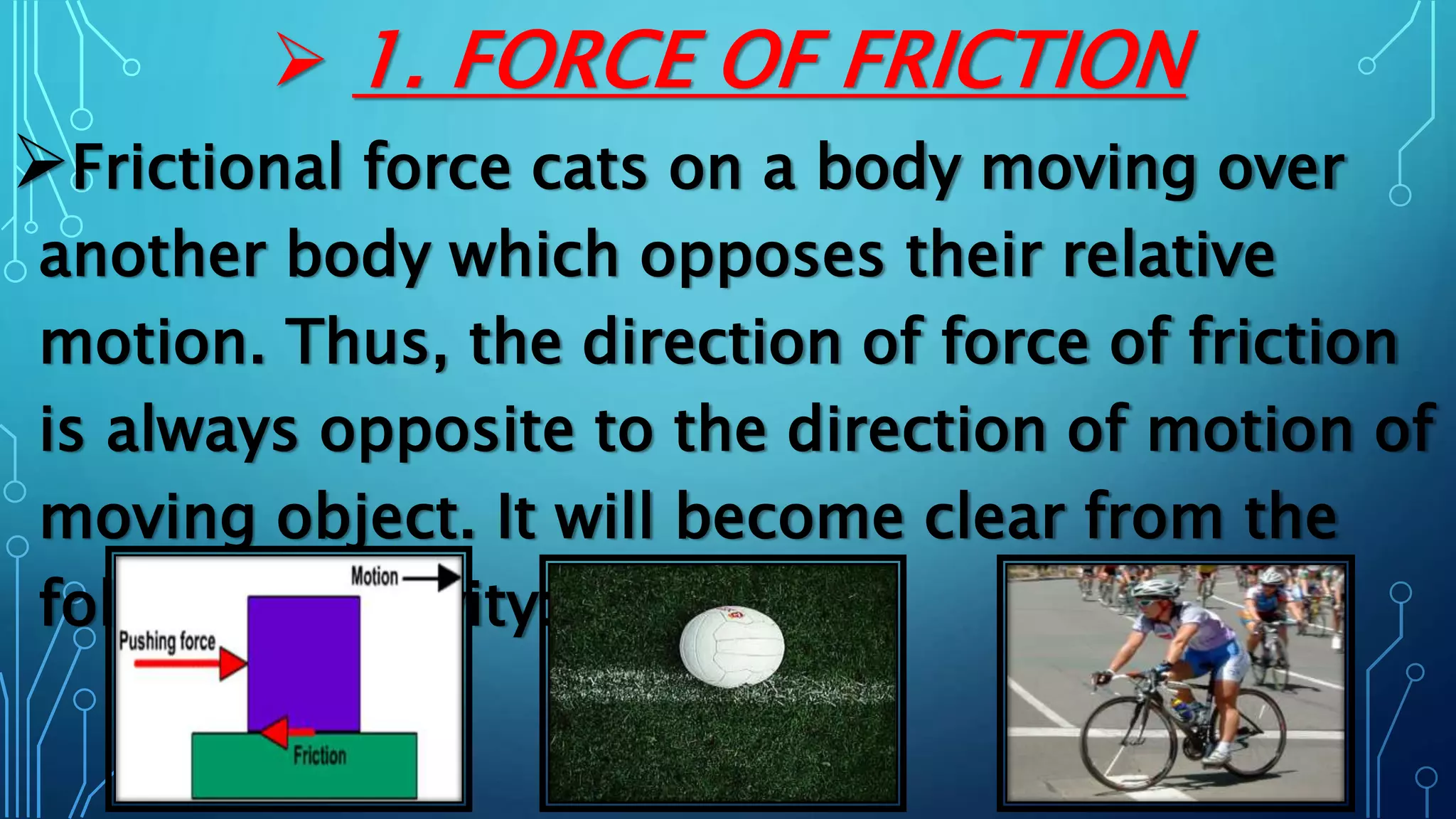  1. FORCE OF FRICTION
Frictional force cats on a body moving over
another body which opposes their relative
motion. Thus, the direction of force of friction
is always opposite to the direction of motion of
moving object. It will become clear from the
following activity:
 