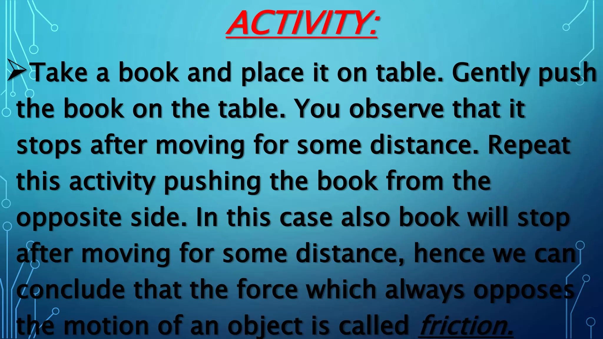 ACTIVITY:
Take a book and place it on table. Gently push
the book on the table. You observe that it
stops after moving for some distance. Repeat
this activity pushing the book from the
opposite side. In this case also book will stop
after moving for some distance, hence we can
conclude that the force which always opposes
the motion of an object is called friction.
 