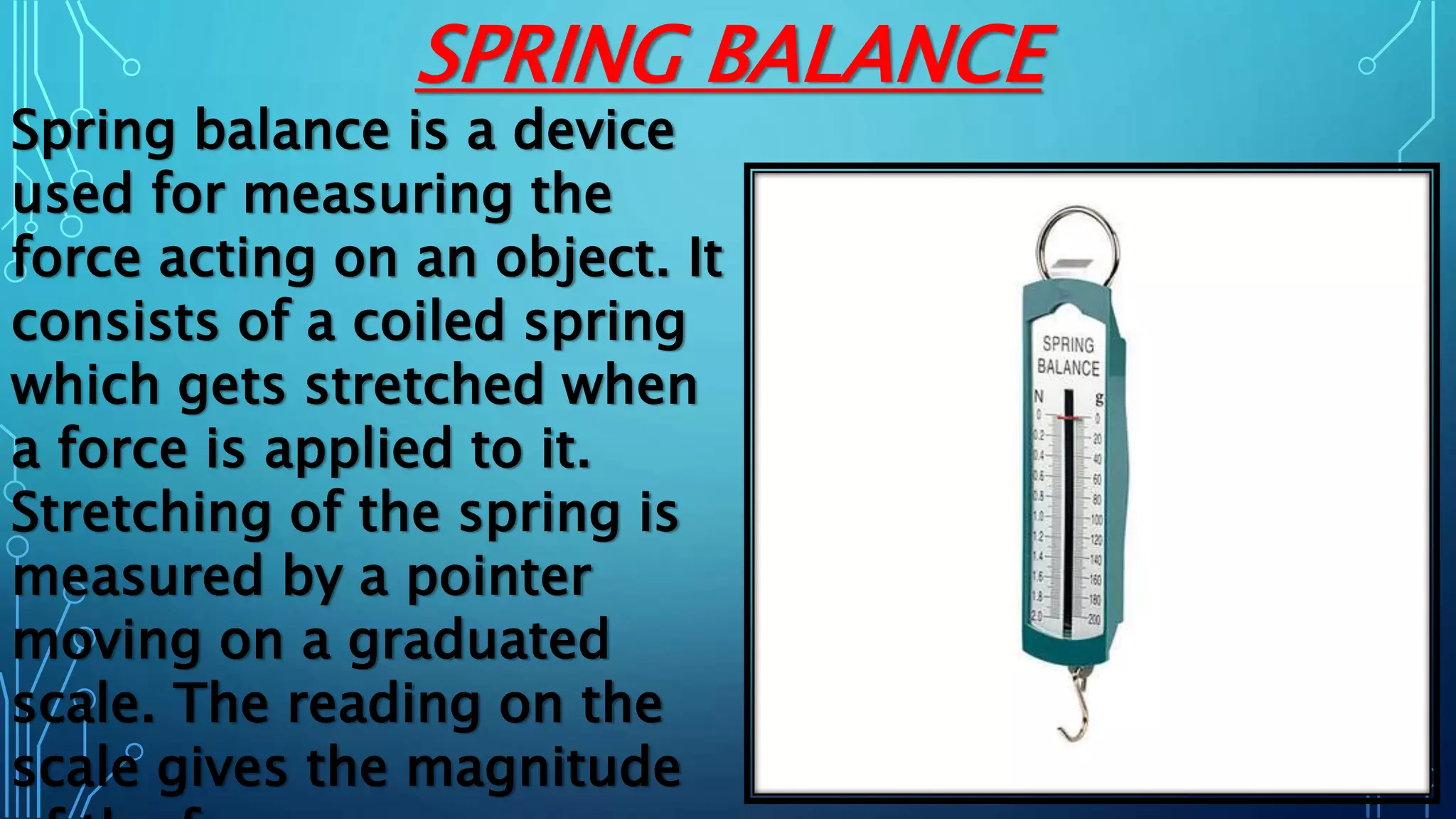SPRING BALANCE
Spring balance is a device
used for measuring the
force acting on an object. It
consists of a coiled spring
which gets stretched when
a force is applied to it.
Stretching of the spring is
measured by a pointer
moving on a graduated
scale. The reading on the
scale gives the magnitude
 
