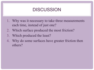 DISCUSSION
1. Why was it necessary to take three measurements
each time, instead of just one?
2. Which surface produced the most friction?
3. Which produced the least?
4. Why do some surfaces have greater friction then
others?