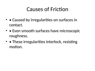 Causes of Friction
• • Caused by irregularities on surfaces in
contact.
• • Even smooth surfaces have microscopic
roughness.
• • These irregularities interlock, resisting
motion.
 