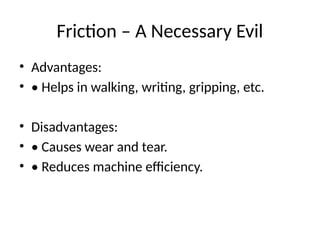 Friction – A Necessary Evil
• Advantages:
• • Helps in walking, writing, gripping, etc.
• Disadvantages:
• • Causes wear and tear.
• • Reduces machine efficiency.
 