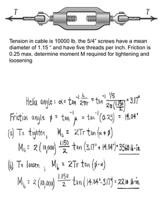 Tension in cable is 10000 lb. the 5/4” screws have a mean
diameter of 1.15 “ and have five threads per inch. Friction is
0.25 max. determine moment M required for tightening and
loosening
 