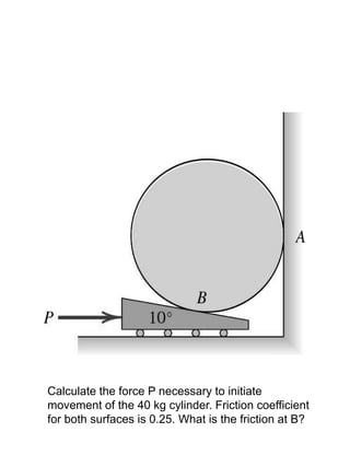 Calculate the force P necessary to initiate
movement of the 40 kg cylinder. Friction coefficient
for both surfaces is 0.25. What is the friction at B?
 