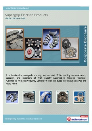 Supergrip Friction Products
Jhajjar, Haryana, India




A professionally managed company, we are one of the leading manufacturers,
suppliers and exporters of high quality Automotive Friction Products,
Automobile Friction Products, Vehicle Friction Products like Brake Disc Pad and
many more.
 