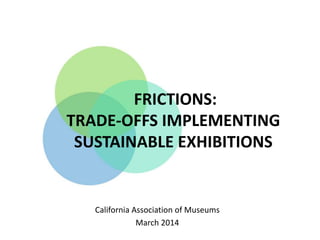 FRICTIONS:
TRADE-OFFS IMPLEMENTING
SUSTAINABLE EXHIBITIONS
California Association of Museums
March 2014
 