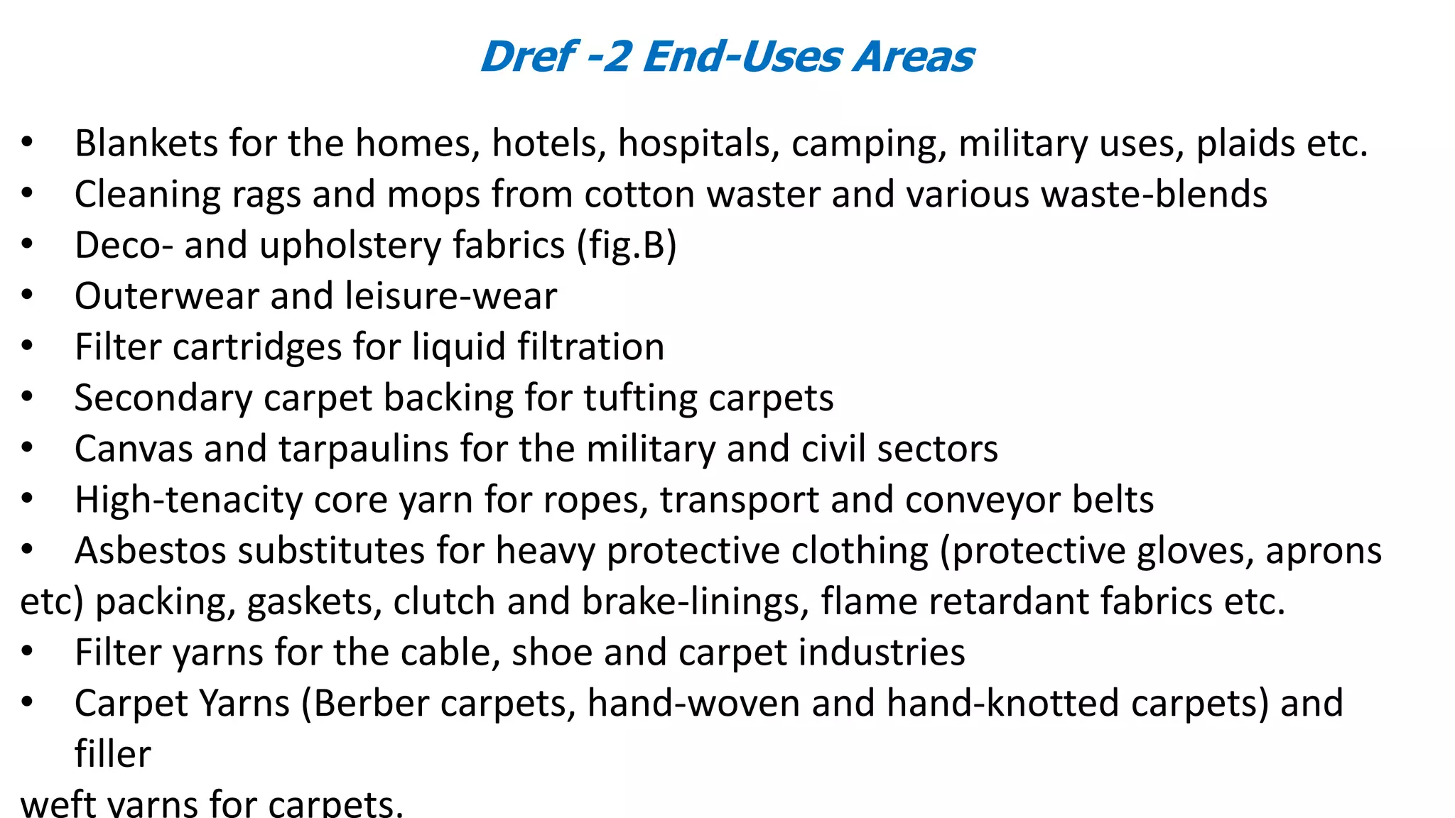 Dref -2 End-Uses Areas
• Blankets for the homes, hotels, hospitals, camping, military uses, plaids etc.
• Cleaning rags and mops from cotton waster and various waste-blends
• Deco- and upholstery fabrics (fig.B)
• Outerwear and leisure-wear
• Filter cartridges for liquid filtration
• Secondary carpet backing for tufting carpets
• Canvas and tarpaulins for the military and civil sectors
• High-tenacity core yarn for ropes, transport and conveyor belts
• Asbestos substitutes for heavy protective clothing (protective gloves, aprons
etc) packing, gaskets, clutch and brake-linings, flame retardant fabrics etc.
• Filter yarns for the cable, shoe and carpet industries
• Carpet Yarns (Berber carpets, hand-woven and hand-knotted carpets) and
filler
weft yarns for carpets.
 