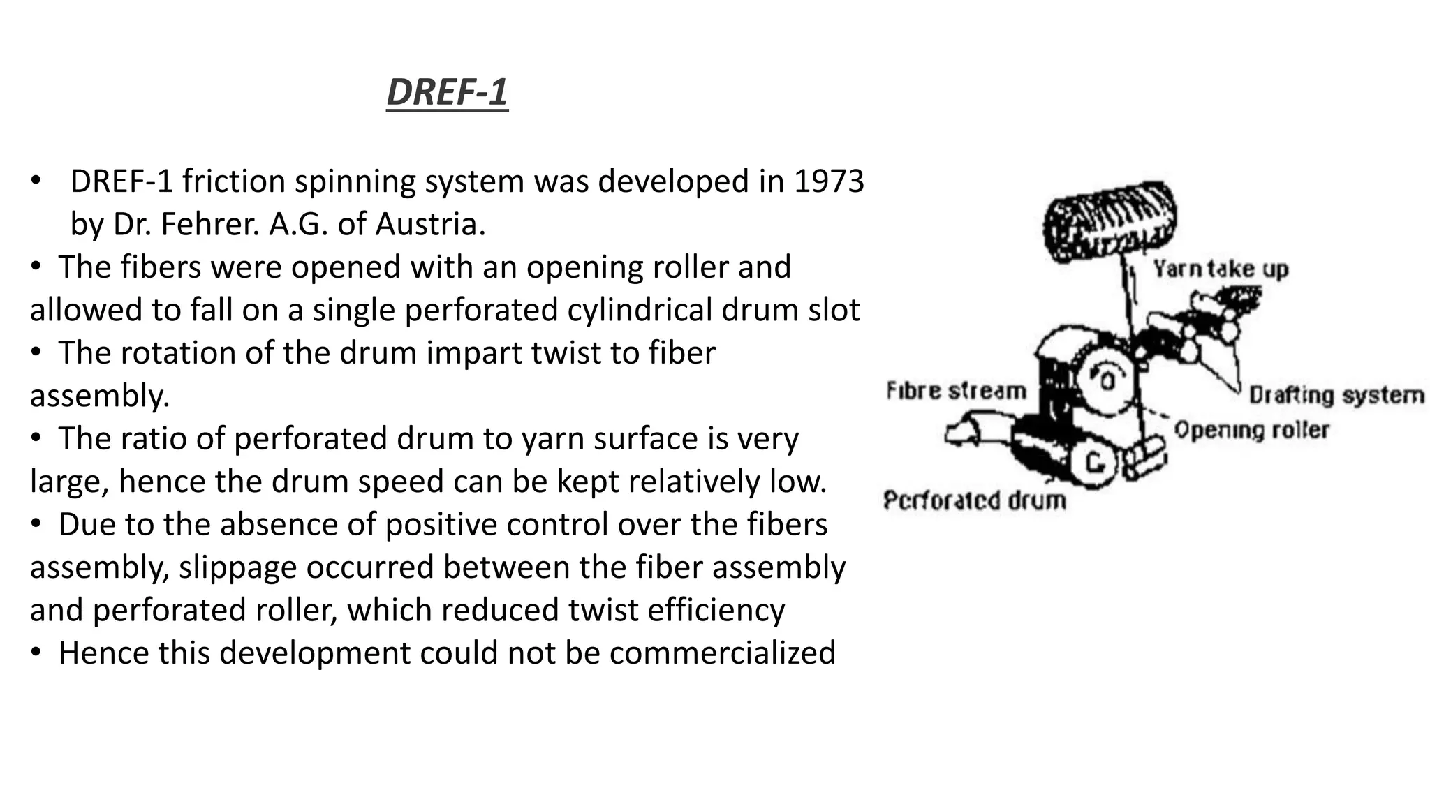 DREF-1
• DREF-1 friction spinning system was developed in 1973
by Dr. Fehrer. A.G. of Austria.
• The fibers were opened with an opening roller and
allowed to fall on a single perforated cylindrical drum slot
• The rotation of the drum impart twist to fiber
assembly.
• The ratio of perforated drum to yarn surface is very
large, hence the drum speed can be kept relatively low.
• Due to the absence of positive control over the fibers
assembly, slippage occurred between the fiber assembly
and perforated roller, which reduced twist efficiency
• Hence this development could not be commercialized
 