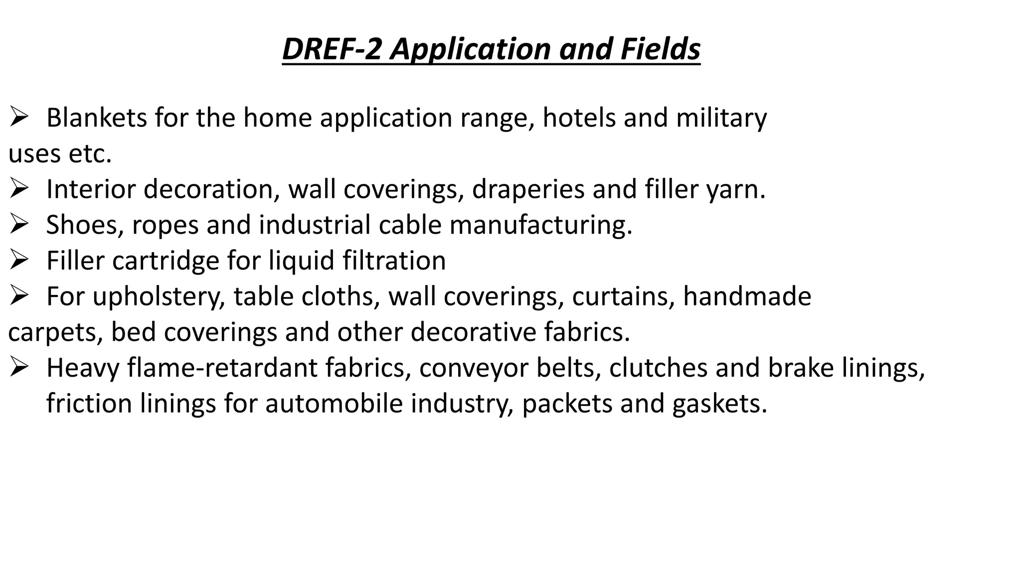 DREF-2 Application and Fields
 Blankets for the home application range, hotels and military
uses etc.
 Interior decoration, wall coverings, draperies and filler yarn.
 Shoes, ropes and industrial cable manufacturing.
 Filler cartridge for liquid filtration
 For upholstery, table cloths, wall coverings, curtains, handmade
carpets, bed coverings and other decorative fabrics.
 Heavy flame-retardant fabrics, conveyor belts, clutches and brake linings,
friction linings for automobile industry, packets and gaskets.
 