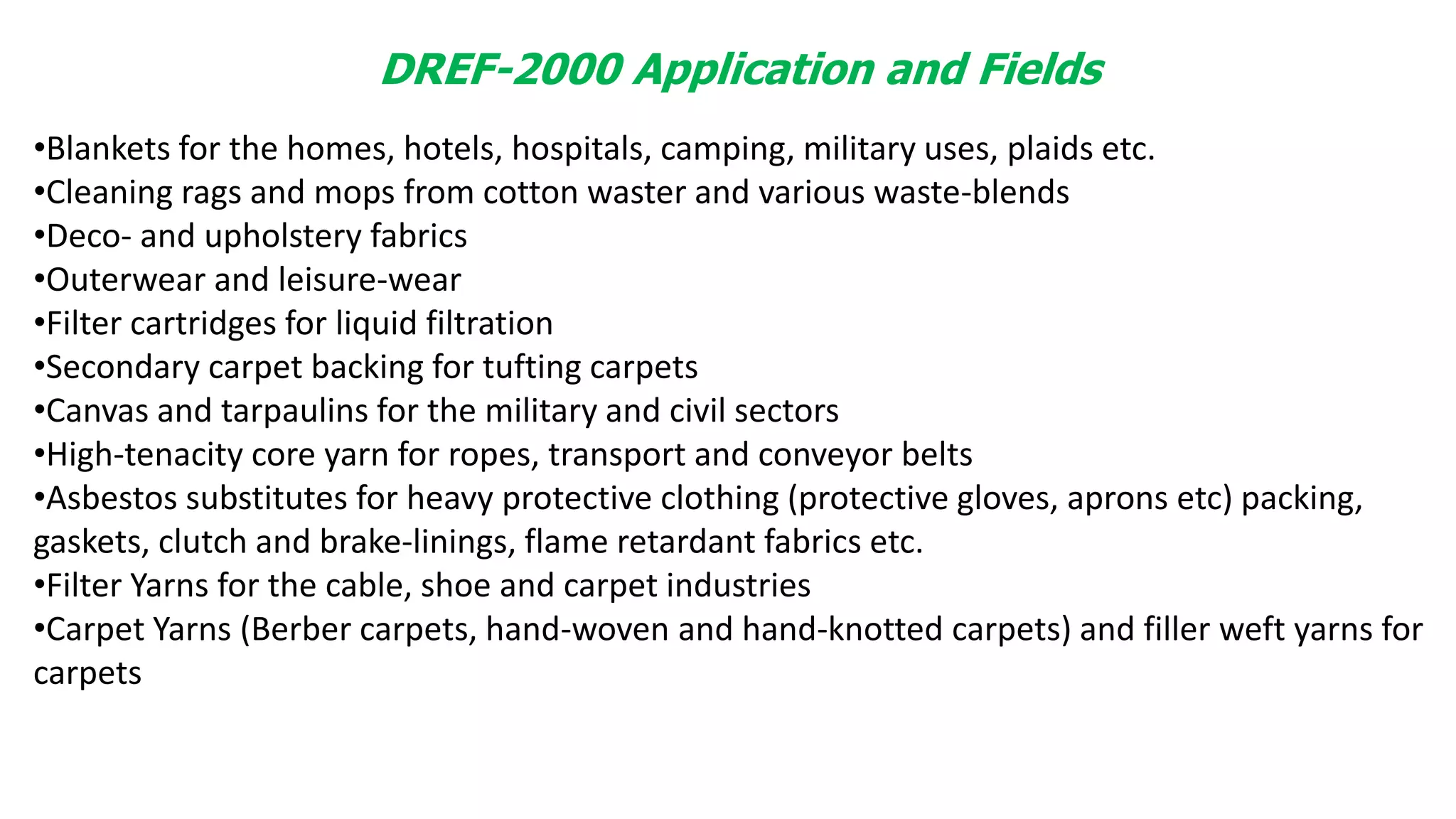 DREF-2000 Application and Fields
•Blankets for the homes, hotels, hospitals, camping, military uses, plaids etc.
•Cleaning rags and mops from cotton waster and various waste-blends
•Deco- and upholstery fabrics
•Outerwear and leisure-wear
•Filter cartridges for liquid filtration
•Secondary carpet backing for tufting carpets
•Canvas and tarpaulins for the military and civil sectors
•High-tenacity core yarn for ropes, transport and conveyor belts
•Asbestos substitutes for heavy protective clothing (protective gloves, aprons etc) packing,
gaskets, clutch and brake-linings, flame retardant fabrics etc.
•Filter Yarns for the cable, shoe and carpet industries
•Carpet Yarns (Berber carpets, hand-woven and hand-knotted carpets) and filler weft yarns for
carpets
 