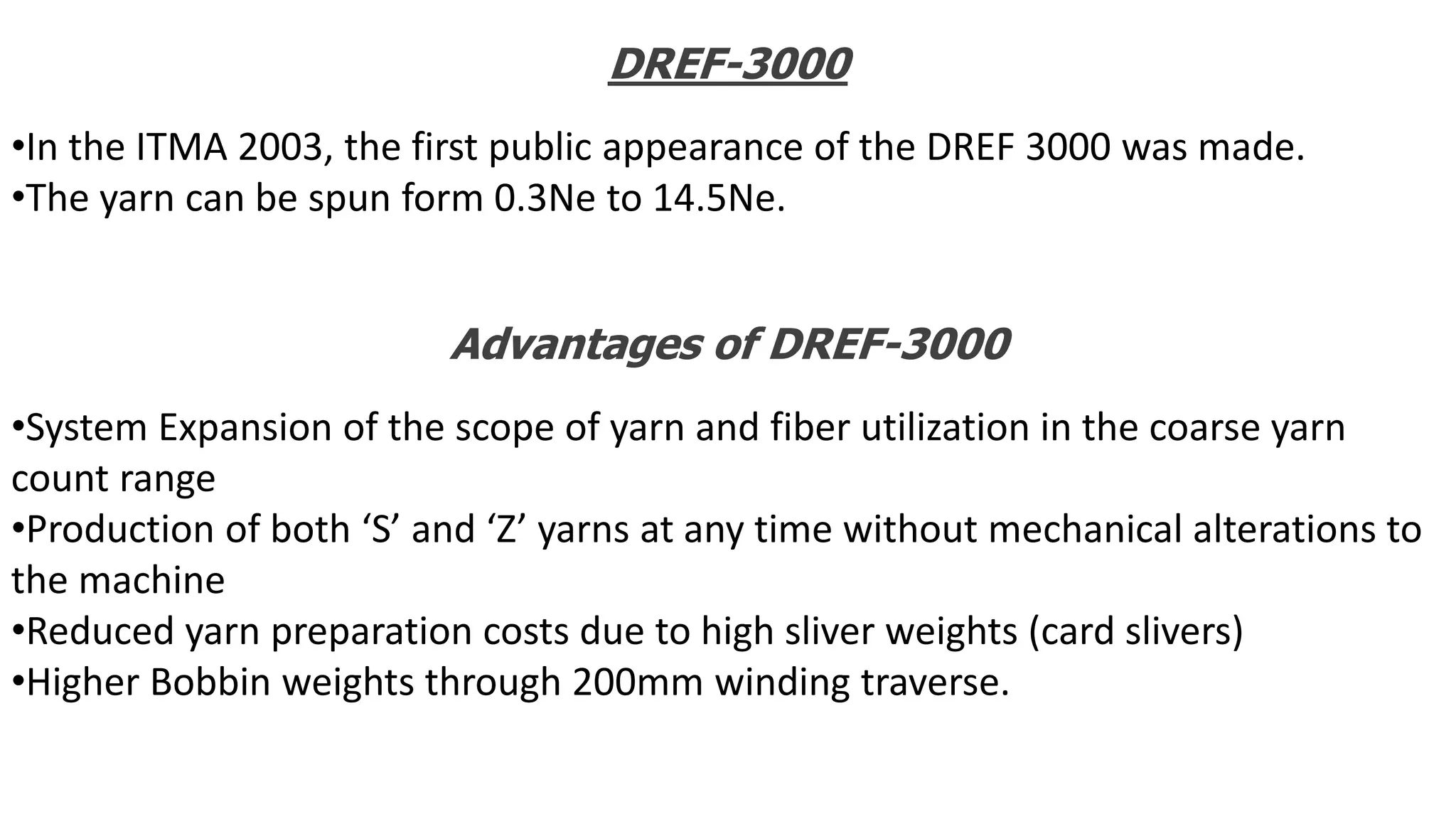 DREF-3000
•In the ITMA 2003, the first public appearance of the DREF 3000 was made.
•The yarn can be spun form 0.3Ne to 14.5Ne.
Advantages of DREF-3000
•System Expansion of the scope of yarn and fiber utilization in the coarse yarn
count range
•Production of both ‘S’ and ‘Z’ yarns at any time without mechanical alterations to
the machine
•Reduced yarn preparation costs due to high sliver weights (card slivers)
•Higher Bobbin weights through 200mm winding traverse.
 
