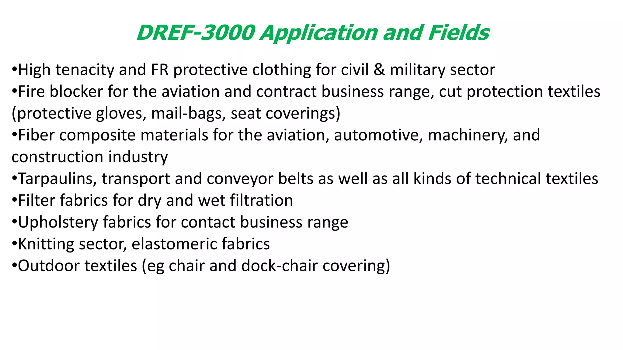DREF-3000 Application and Fields
•High tenacity and FR protective clothing for civil & military sector
•Fire blocker for the aviation and contract business range, cut protection textiles
(protective gloves, mail-bags, seat coverings)
•Fiber composite materials for the aviation, automotive, machinery, and
construction industry
•Tarpaulins, transport and conveyor belts as well as all kinds of technical textiles
•Filter fabrics for dry and wet filtration
•Upholstery fabrics for contact business range
•Knitting sector, elastomeric fabrics
•Outdoor textiles (eg chair and dock-chair covering)
 