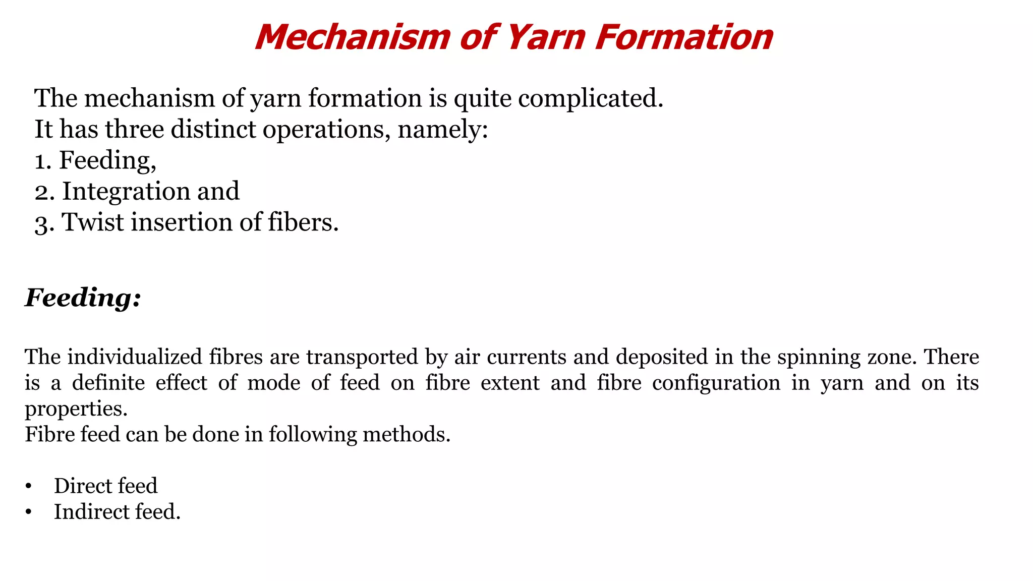 Mechanism of Yarn Formation
The mechanism of yarn formation is quite complicated.
It has three distinct operations, namely:
1. Feeding,
2. Integration and
3. Twist insertion of fibers.
Feeding:
The individualized fibres are transported by air currents and deposited in the spinning zone. There
is a definite effect of mode of feed on fibre extent and fibre configuration in yarn and on its
properties.
Fibre feed can be done in following methods.
• Direct feed
• Indirect feed.
 
