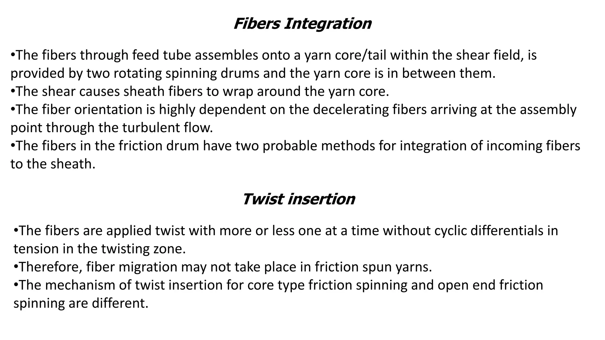 Fibers Integration
•The fibers through feed tube assembles onto a yarn core/tail within the shear field, is
provided by two rotating spinning drums and the yarn core is in between them.
•The shear causes sheath fibers to wrap around the yarn core.
•The fiber orientation is highly dependent on the decelerating fibers arriving at the assembly
point through the turbulent flow.
•The fibers in the friction drum have two probable methods for integration of incoming fibers
to the sheath.
Twist insertion
•The fibers are applied twist with more or less one at a time without cyclic differentials in
tension in the twisting zone.
•Therefore, fiber migration may not take place in friction spun yarns.
•The mechanism of twist insertion for core type friction spinning and open end friction
spinning are different.
 