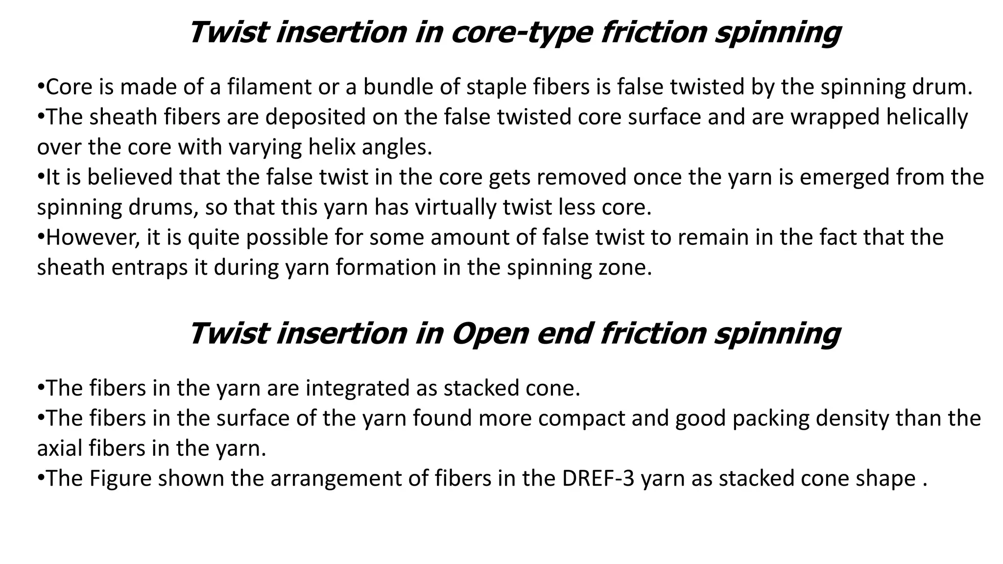 Twist insertion in core-type friction spinning
•Core is made of a filament or a bundle of staple fibers is false twisted by the spinning drum.
•The sheath fibers are deposited on the false twisted core surface and are wrapped helically
over the core with varying helix angles.
•It is believed that the false twist in the core gets removed once the yarn is emerged from the
spinning drums, so that this yarn has virtually twist less core.
•However, it is quite possible for some amount of false twist to remain in the fact that the
sheath entraps it during yarn formation in the spinning zone.
Twist insertion in Open end friction spinning
•The fibers in the yarn are integrated as stacked cone.
•The fibers in the surface of the yarn found more compact and good packing density than the
axial fibers in the yarn.
•The Figure shown the arrangement of fibers in the DREF-3 yarn as stacked cone shape .
 