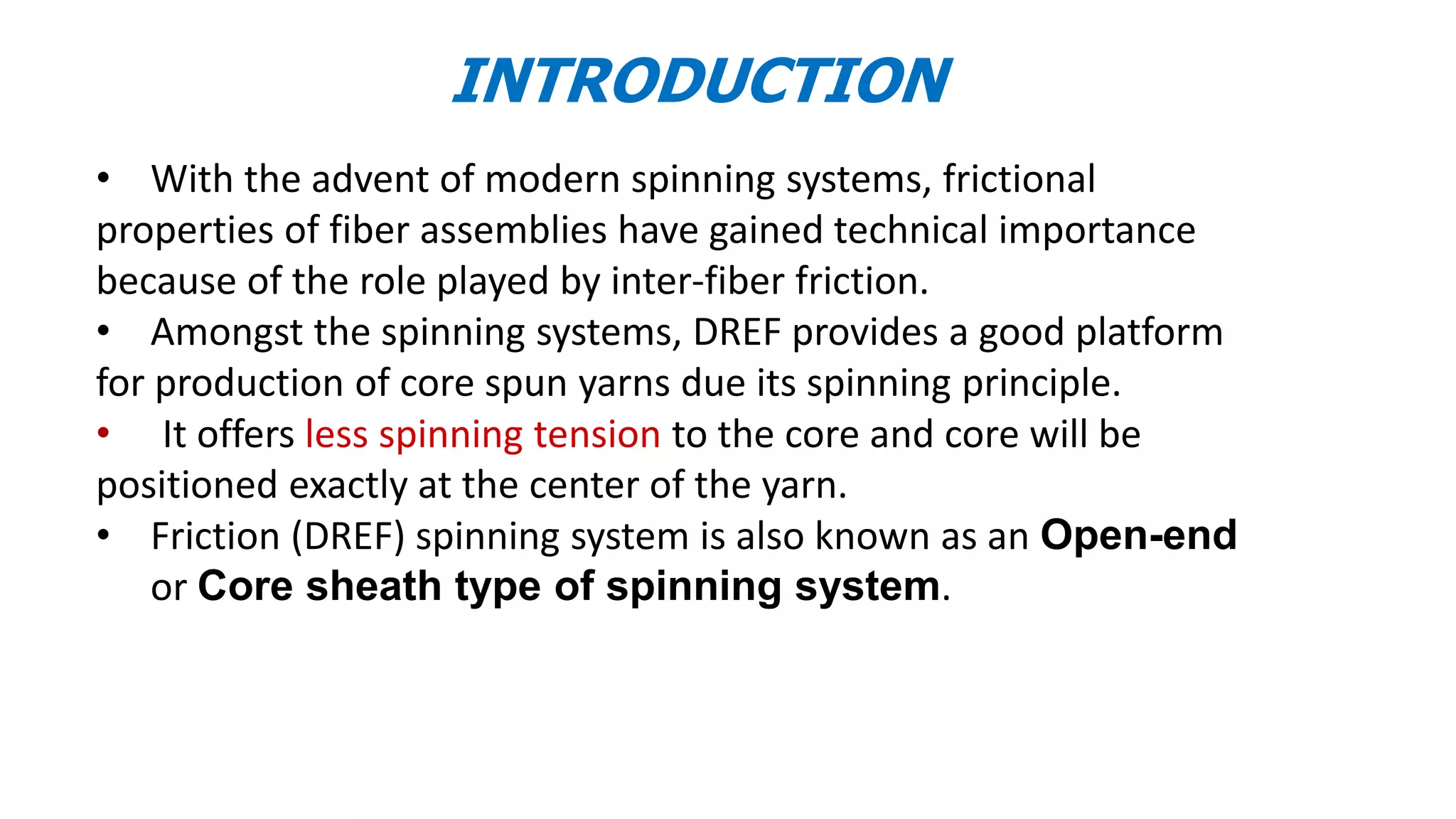 INTRODUCTION
• With the advent of modern spinning systems, frictional
properties of fiber assemblies have gained technical importance
because of the role played by inter-fiber friction.
• Amongst the spinning systems, DREF provides a good platform
for production of core spun yarns due its spinning principle.
• It offers less spinning tension to the core and core will be
positioned exactly at the center of the yarn.
• Friction (DREF) spinning system is also known as an Open-end
or Core sheath type of spinning system.
3
 
