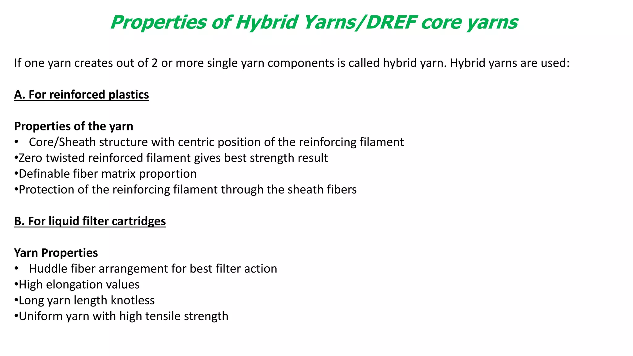 Properties of Hybrid Yarns/DREF core yarns
If one yarn creates out of 2 or more single yarn components is called hybrid yarn. Hybrid yarns are used:
A. For reinforced plastics
Properties of the yarn
• Core/Sheath structure with centric position of the reinforcing filament
•Zero twisted reinforced filament gives best strength result
•Definable fiber matrix proportion
•Protection of the reinforcing filament through the sheath fibers
B. For liquid filter cartridges
Yarn Properties
• Huddle fiber arrangement for best filter action
•High elongation values
•Long yarn length knotless
•Uniform yarn with high tensile strength
 