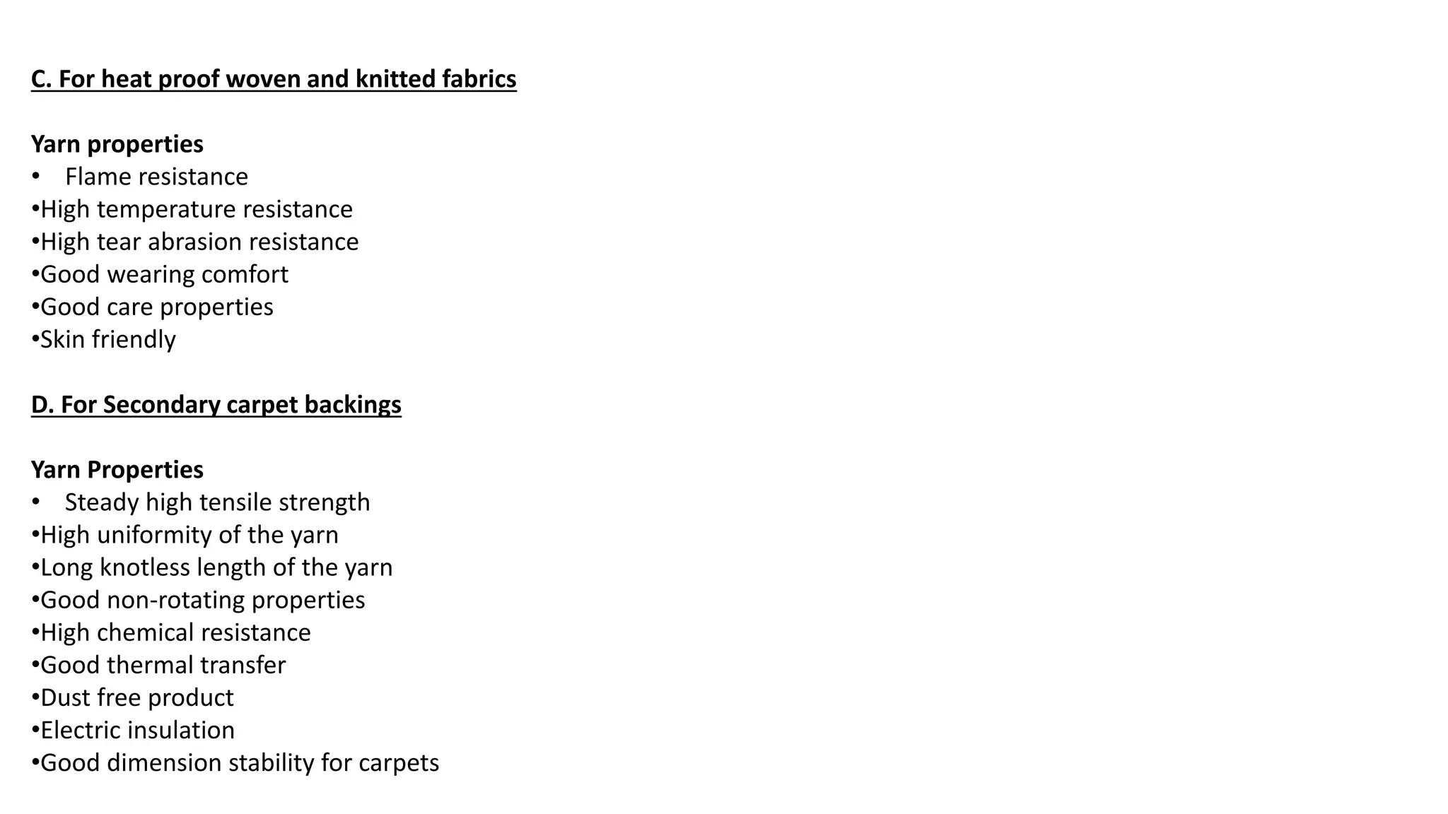 C. For heat proof woven and knitted fabrics
Yarn properties
• Flame resistance
•High temperature resistance
•High tear abrasion resistance
•Good wearing comfort
•Good care properties
•Skin friendly
D. For Secondary carpet backings
Yarn Properties
• Steady high tensile strength
•High uniformity of the yarn
•Long knotless length of the yarn
•Good non-rotating properties
•High chemical resistance
•Good thermal transfer
•Dust free product
•Electric insulation
•Good dimension stability for carpets
 