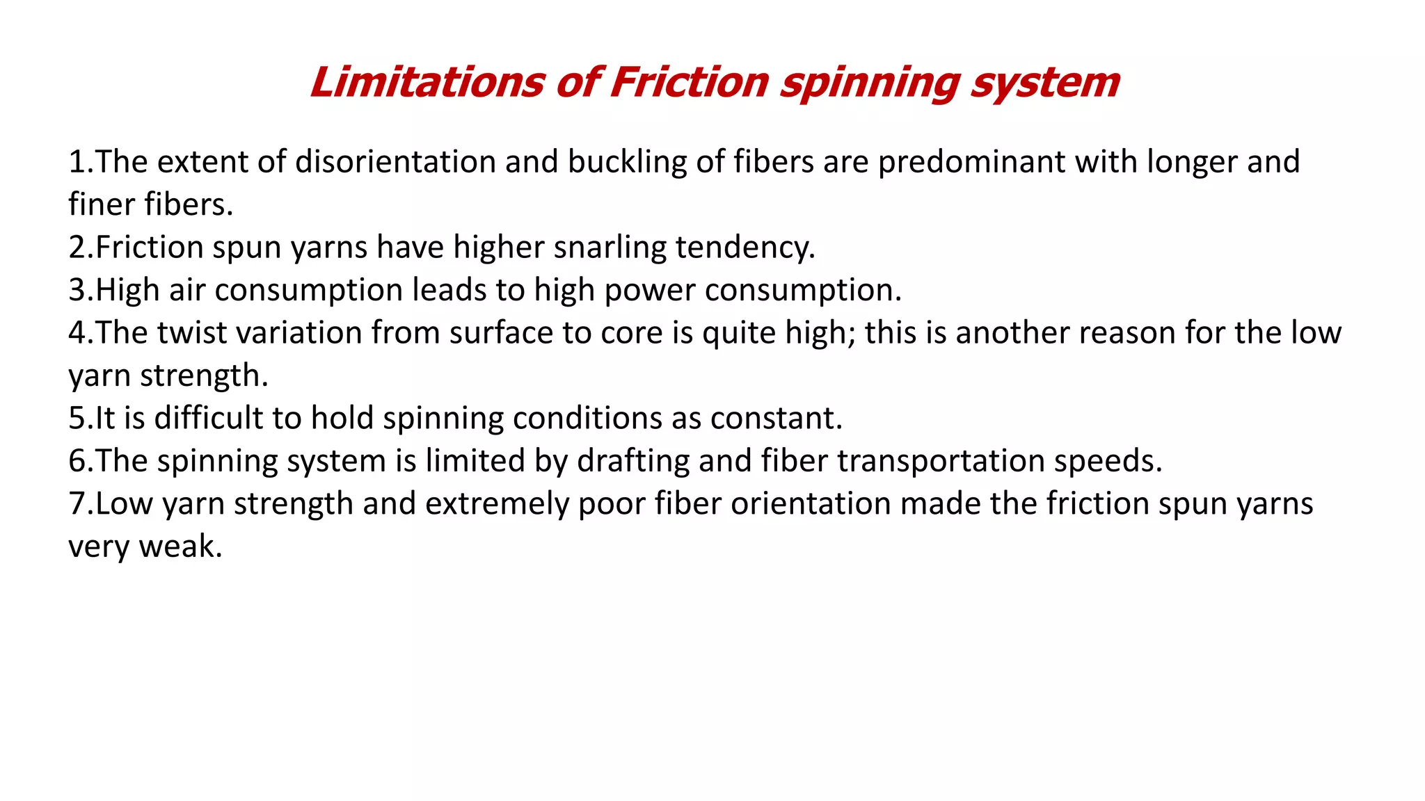 Limitations of Friction spinning system
1.The extent of disorientation and buckling of fibers are predominant with longer and
finer fibers.
2.Friction spun yarns have higher snarling tendency.
3.High air consumption leads to high power consumption.
4.The twist variation from surface to core is quite high; this is another reason for the low
yarn strength.
5.It is difficult to hold spinning conditions as constant.
6.The spinning system is limited by drafting and fiber transportation speeds.
7.Low yarn strength and extremely poor fiber orientation made the friction spun yarns
very weak.
 