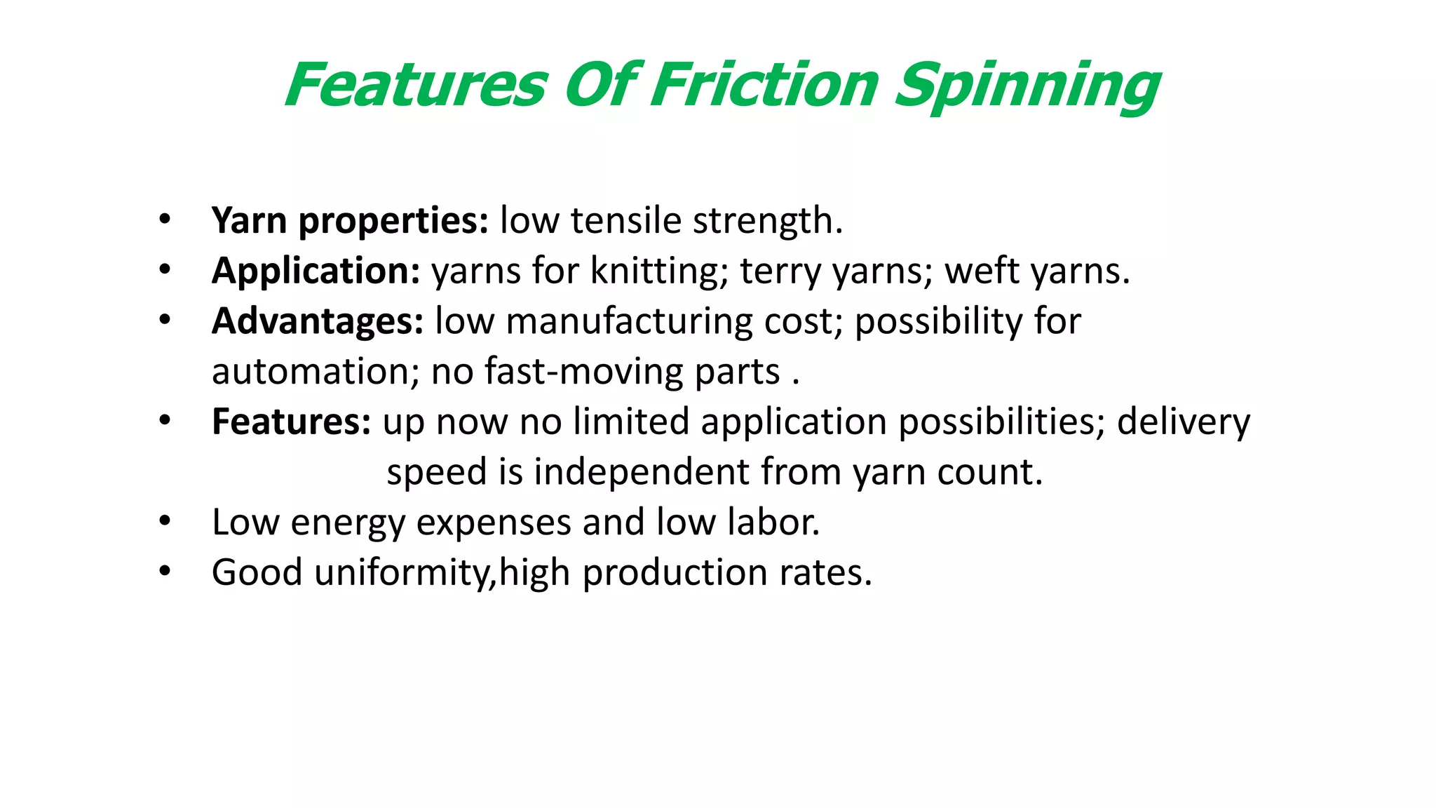Features Of Friction Spinning
• Yarn properties: low tensile strength.
• Application: yarns for knitting; terry yarns; weft yarns.
• Advantages: low manufacturing cost; possibility for
automation; no fast-moving parts .
• Features: up now no limited application possibilities; delivery
speed is independent from yarn count.
• Low energy expenses and low labor.
• Good uniformity,high production rates.
 