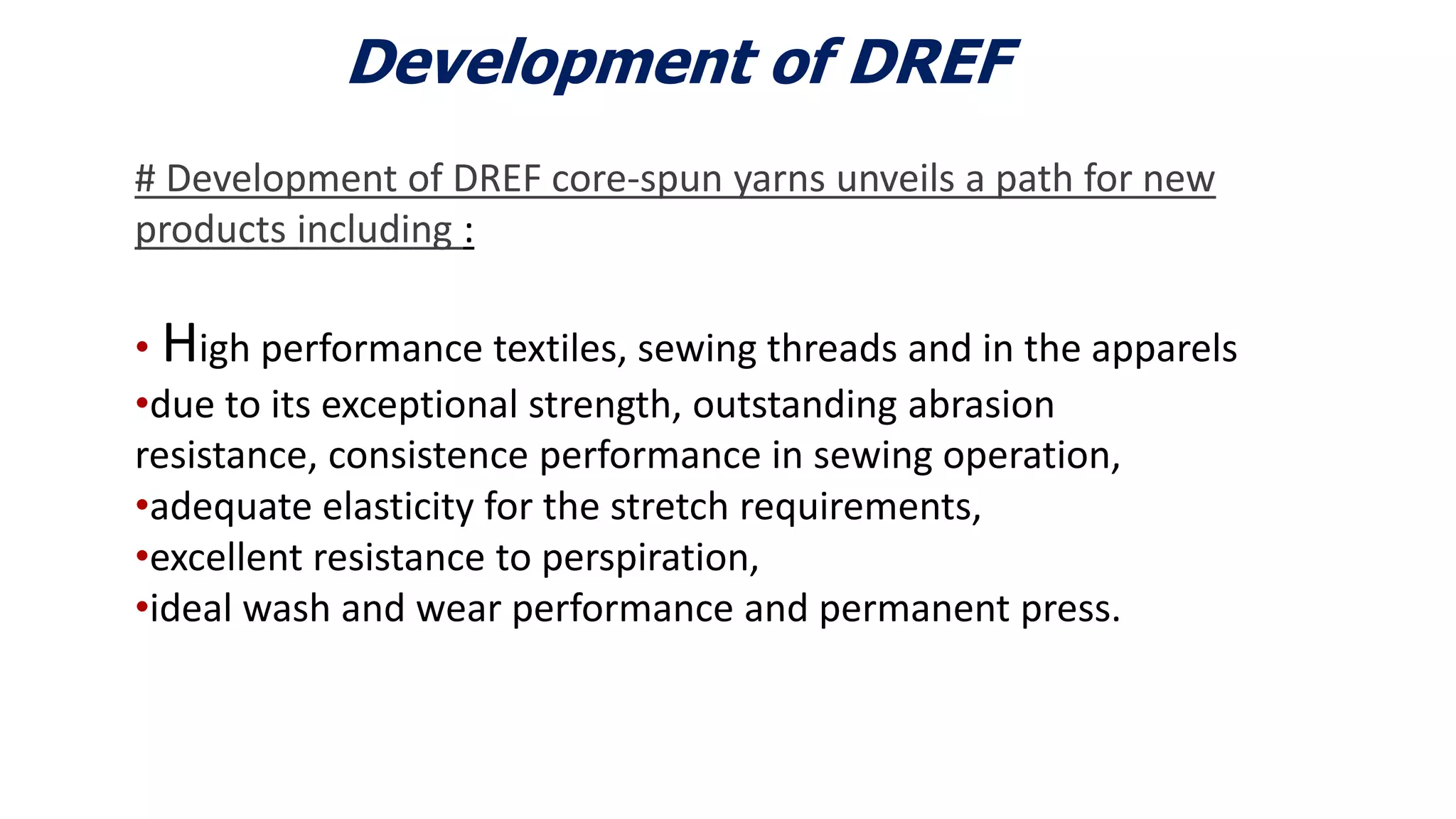 Development of DREF
# Development of DREF core-spun yarns unveils a path for new
products including :
• High performance textiles, sewing threads and in the apparels
•due to its exceptional strength, outstanding abrasion
resistance, consistence performance in sewing operation,
•adequate elasticity for the stretch requirements,
•excellent resistance to perspiration,
•ideal wash and wear performance and permanent press.
6
 