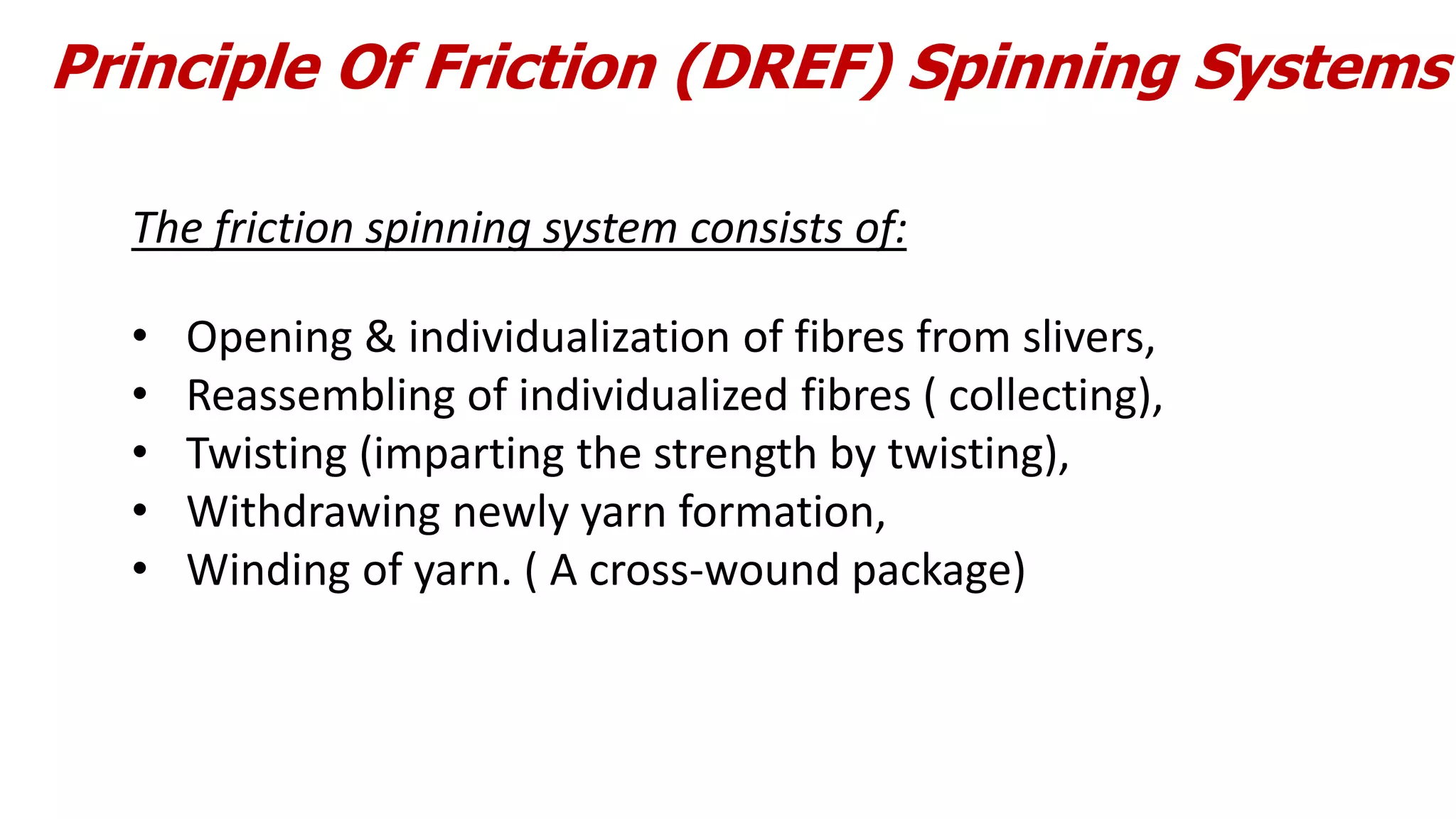 Principle Of Friction (DREF) Spinning Systems
The friction spinning system consists of:
• Opening & individualization of fibres from slivers,
• Reassembling of individualized fibres ( collecting),
• Twisting (imparting the strength by twisting),
• Withdrawing newly yarn formation,
• Winding of yarn. ( A cross-wound package)
 