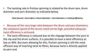 • The twisting rate in friction spinning is related to the drum rpm, drum
diameter and yarn diameter as indicated below.
Twist (Count) = Drum Rpm x ( Drum Diameter ÷ Yarn Diameter ) x Twisting Efficiency
• Because of the very large ratio between the drum and yarn diameters,
the rotational speed of the drums need not be high, provided adequate
twist efficiency is achieved.
• The twist efficiency is reduced due to the slippage between the yarn in
the nip and the drum surfaces. It is possible to have a twist efficiency as
low as 40%. But even allowing for this, friction spinning is still the most
efficient way of inserting twist to fibres, because twist is directly applied
to yarn end. 12
 