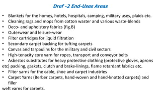 Dref -2 End-Uses Areas
• Blankets for the homes, hotels, hospitals, camping, military uses, plaids etc.
• Cleaning rags and mops from cotton waster and various waste-blends
• Deco- and upholstery fabrics (fig.B)
• Outerwear and leisure-wear
• Filter cartridges for liquid filtration
• Secondary carpet backing for tufting carpets
• Canvas and tarpaulins for the military and civil sectors
• High-tenacity core yarn for ropes, transport and conveyor belts
• Asbestos substitutes for heavy protective clothing (protective gloves, aprons
etc) packing, gaskets, clutch and brake-linings, flame retardant fabrics etc.
• Filter yarns for the cable, shoe and carpet industries
• Carpet Yarns (Berber carpets, hand-woven and hand-knotted carpets) and
filler
weft yarns for carpets.
 