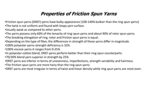 Properties of Friction Spun Yarns
•Friction spun yarns (DREF) yarns have bulky appearance (100-140% bulkier than the ring spun yarns)
•The twist is not uniform and found with loopy yarn surface.
•Usually weak as compared to other yarns.
•The yarns possess only 60% of the tenacity of ring-spun yarns and about 90% of rotor spun-yarns.
•The breaking elongation of ring, rotor and friction spun yarns is equal.
•Depending on the type of fiber, the differences in strength of these yarns differ in magnitude.
•100% polyester yarns-strength deficiency is 32%
•100% viscose yarns-it ranges from 0-25%
•In polyester-cotton blend, DREF yarns perform better than their ring-spun counterparts.
•70/30% blend yarn-superior in strength by 25%
•DREF yarns are inferior in terms of unevenness, imperfections, strength variability and hairiness.
•The friction spun yarns are more hairy than the ring spun yarns
•DREF yarns are most irregular in terms of twist and linear density while ring spun yarns are most even.
 
