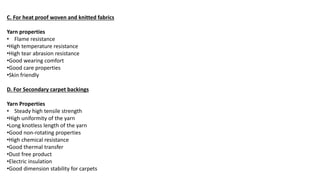 C. For heat proof woven and knitted fabrics
Yarn properties
• Flame resistance
•High temperature resistance
•High tear abrasion resistance
•Good wearing comfort
•Good care properties
•Skin friendly
D. For Secondary carpet backings
Yarn Properties
• Steady high tensile strength
•High uniformity of the yarn
•Long knotless length of the yarn
•Good non-rotating properties
•High chemical resistance
•Good thermal transfer
•Dust free product
•Electric insulation
•Good dimension stability for carpets
 