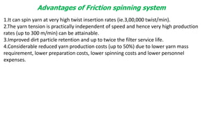 Advantages of Friction spinning system
1.It can spin yarn at very high twist insertion rates (ie.3,00,000 twist/min).
2.The yarn tension is practically independent of speed and hence very high production
rates (up to 300 m/min) can be attainable.
3.Improved dirt particle retention and up to twice the filter service life.
4.Considerable reduced yarn production costs (up to 50%) due to lower yarn mass
requirement, lower preparation costs, lower spinning costs and lower personnel
expenses.
 