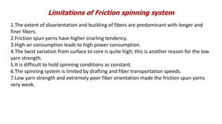 Limitations of Friction spinning system
1.The extent of disorientation and buckling of fibers are predominant with longer and
finer fibers.
2.Friction spun yarns have higher snarling tendency.
3.High air consumption leads to high power consumption.
4.The twist variation from surface to core is quite high; this is another reason for the low
yarn strength.
5.It is difficult to hold spinning conditions as constant.
6.The spinning system is limited by drafting and fiber transportation speeds.
7.Low yarn strength and extremely poor fiber orientation made the friction spun yarns
very weak.
 