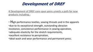 Development of DREF
# Development of DREF core-spun yarns unveils a path for new
products including :
• High performance textiles, sewing threads and in the apparels
•due to its exceptional strength, outstanding abrasion
resistance, consistence performance in sewing operation,
•adequate elasticity for the stretch requirements,
•excellent resistance to perspiration,
•ideal wash and wear performance and permanent press.
6
 