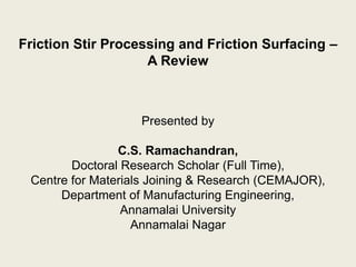 Friction Stir Processing and Friction Surfacing –
A Review
Presented by
C.S. Ramachandran,
Doctoral Research Scholar (Full Time),
Centre for Materials Joining & Research (CEMAJOR),
Department of Manufacturing Engineering,
Annamalai University
Annamalai Nagar
 